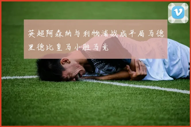 英超阿森纳与利物浦战成平局马德里德比皇马小胜马竞