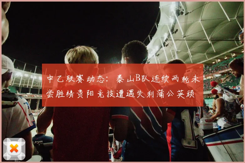 中乙联赛动态：泰山B队连续两轮未尝胜绩贵阳竞技遭遇失利蒲公英顽强战平
