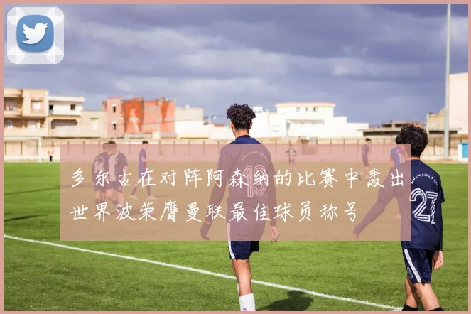 多尔古在对阵阿森纳的比赛中轰出世界波荣膺曼联最佳球员称号