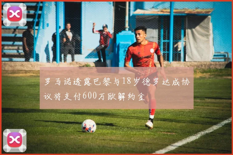罗马诺透露巴黎与18岁德罗达成协议将支付600万欧解约金