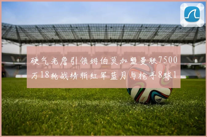 硬气老詹引领姆伯莫加盟曼联7500万18轮战绩斩红军蓝月与枪手8球1助