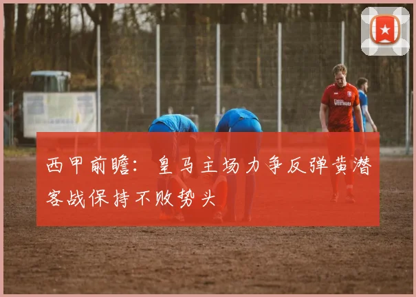 西甲前瞻：皇马主场力争反弹黄潜客战保持不败势头