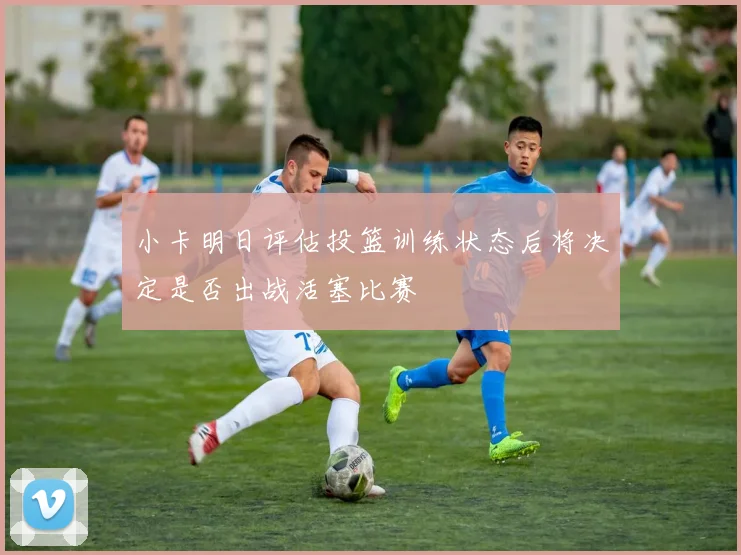 小卡明日评估投篮训练状态后将决定是否出战活塞比赛